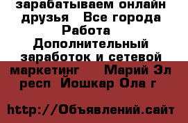 зарабатываем онлайн друзья - Все города Работа » Дополнительный заработок и сетевой маркетинг   . Марий Эл респ.,Йошкар-Ола г.